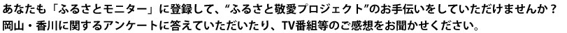 あなたも「ふるさとモニター」に登録して、”ふるさと敬愛プロジェクト”のお手伝いをしていただけませんか？　岡山・香川に関するアンケートに答えていただいたり、TV番組等のご感想をお聞かせ下さい。